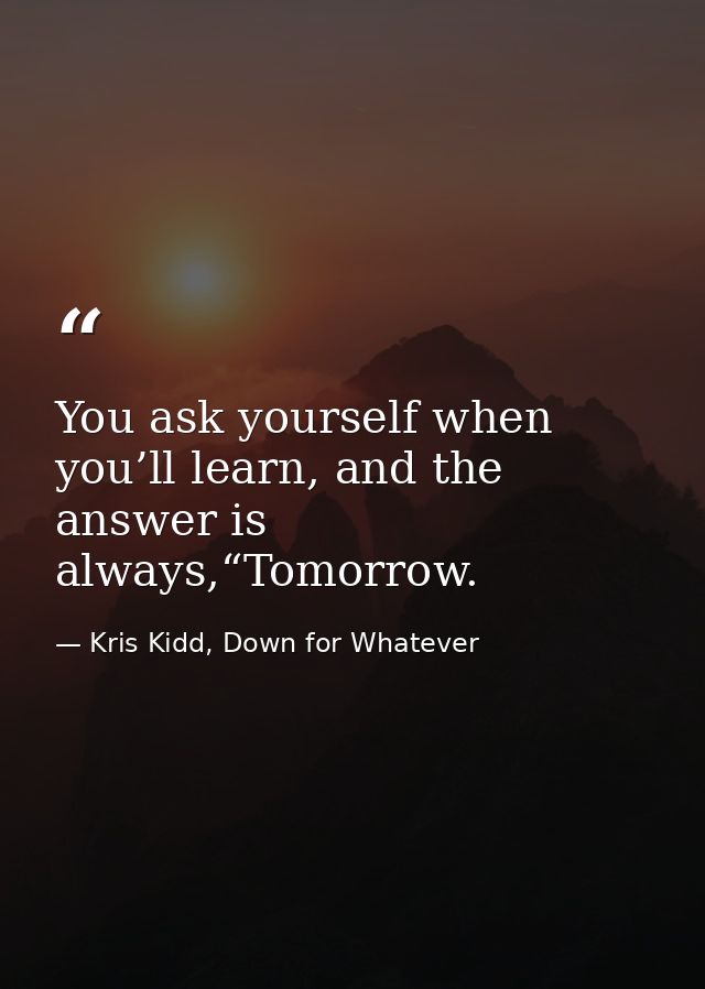 You ask yourself when you’ll learn, and the answer is always,“Tomorrow. — Kris Kidd, Down for Whatever