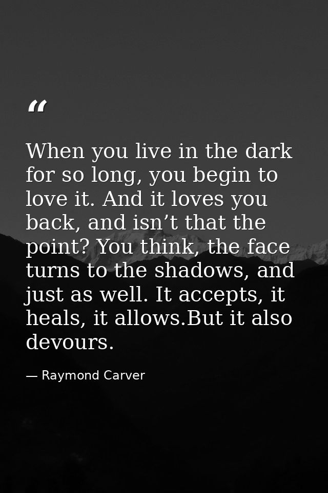 When you live in the dark for so long, you begin to love it. And it loves you back, and isn’t that the point? You think, — Raymond Carver