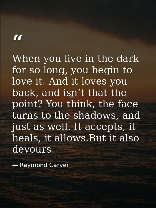 When you live in the dark for so long, you begin to love it. And it loves you back, and isn’t that the point? You think, — Raymond Carver