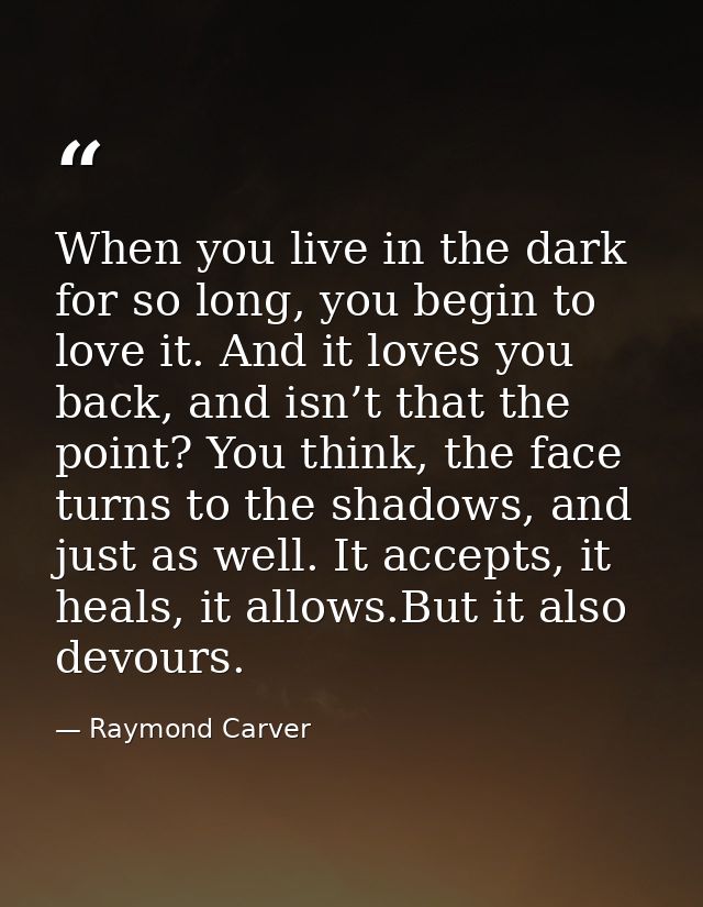 When you live in the dark for so long, you begin to love it. And it loves you back, and isn’t that the point? You think, — Raymond Carver