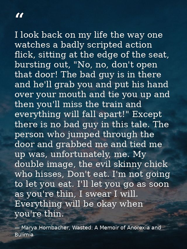 I look back on my life the way one watches a badly scripted action flick, sitting at the edge of the seat, bursting out, — Marya Hornbacher, Wasted: A Memoir of Anorexia and Bulimia