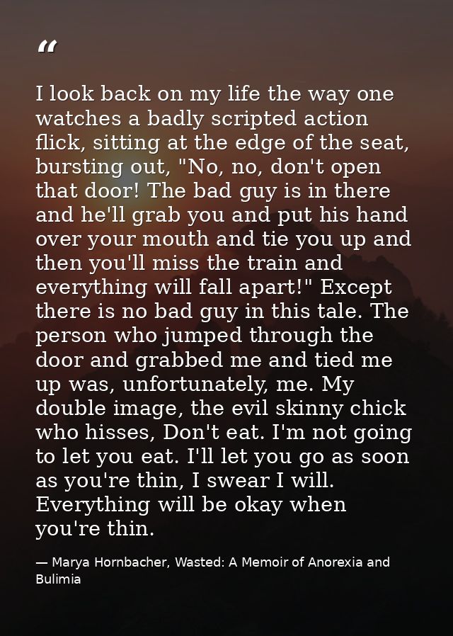 I look back on my life the way one watches a badly scripted action flick, sitting at the edge of the seat, bursting out, — Marya Hornbacher, Wasted: A Memoir of Anorexia and Bulimia