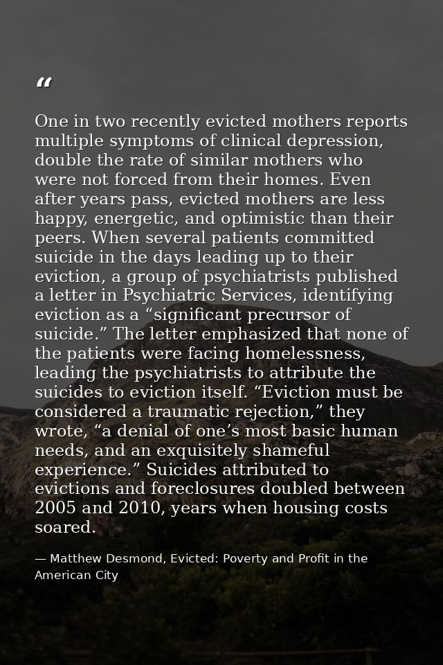 One in two recently evicted mothers reports multiple symptoms of clinical depression, double the rate of similar mothers — Matthew Desmond, Evicted: Poverty and Profit in the American City