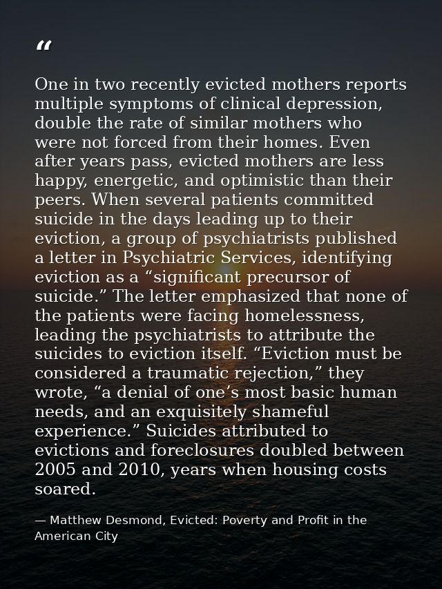 One in two recently evicted mothers reports multiple symptoms of clinical depression, double the rate of similar mothers — Matthew Desmond, Evicted: Poverty and Profit in the American City
