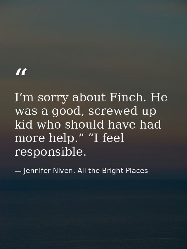 I’m sorry about Finch. He was a good, screwed up kid who should have had more help.” “I feel responsible. — Jennifer Niven, All the Bright Places