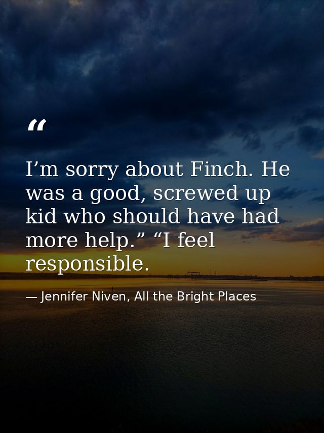 I’m sorry about Finch. He was a good, screwed up kid who should have had more help.” “I feel responsible. — Jennifer Niven, All the Bright Places