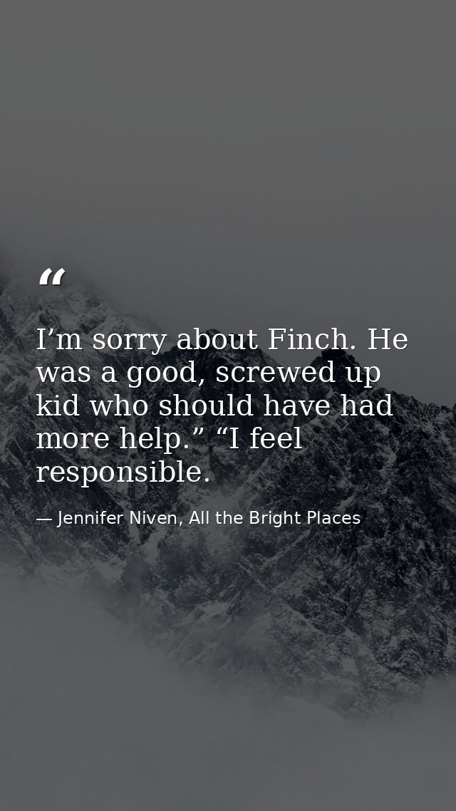 I’m sorry about Finch. He was a good, screwed up kid who should have had more help.” “I feel responsible. — Jennifer Niven, All the Bright Places