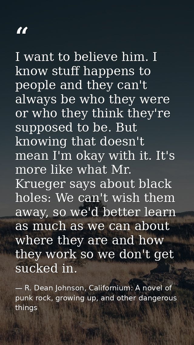 I want to believe him. I know stuff happens to people and they can't always be who they were or who they think they're s — R. Dean Johnson, Californium: A novel of punk rock, growing up, and other dangerous things