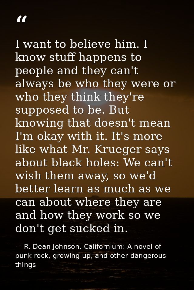 I want to believe him. I know stuff happens to people and they can't always be who they were or who they think they're s — R. Dean Johnson, Californium: A novel of punk rock, growing up, and other dangerous things