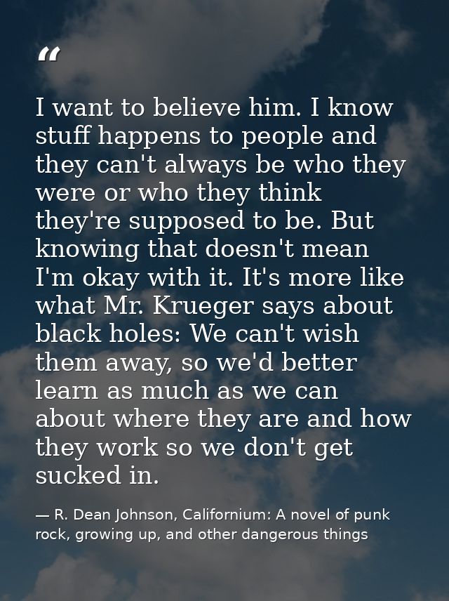 I want to believe him. I know stuff happens to people and they can't always be who they were or who they think they're s — R. Dean Johnson, Californium: A novel of punk rock, growing up, and other dangerous things