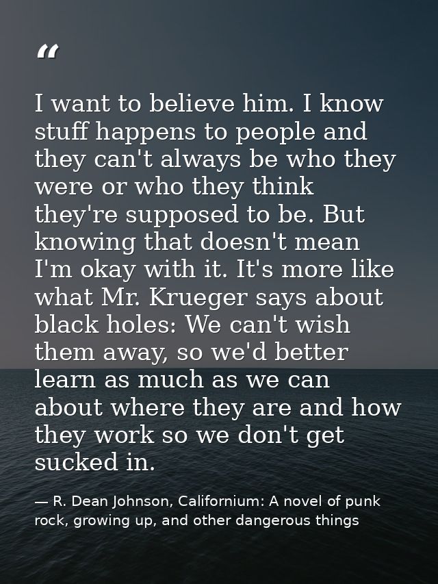 I want to believe him. I know stuff happens to people and they can't always be who they were or who they think they're s — R. Dean Johnson, Californium: A novel of punk rock, growing up, and other dangerous things