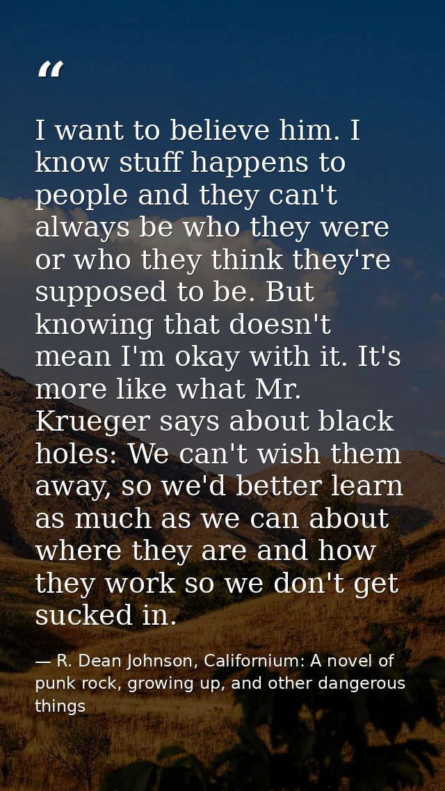 I want to believe him. I know stuff happens to people and they can't always be who they were or who they think they're s — R. Dean Johnson, Californium: A novel of punk rock, growing up, and other dangerous things