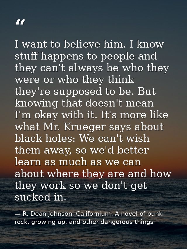 I want to believe him. I know stuff happens to people and they can't always be who they were or who they think they're s — R. Dean Johnson, Californium: A novel of punk rock, growing up, and other dangerous things