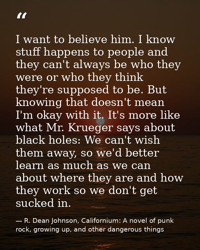 I want to believe him. I know stuff happens to people and they can't always be who they were or who they think they're s — R. Dean Johnson, Californium: A novel of punk rock, growing up, and other dangerous things