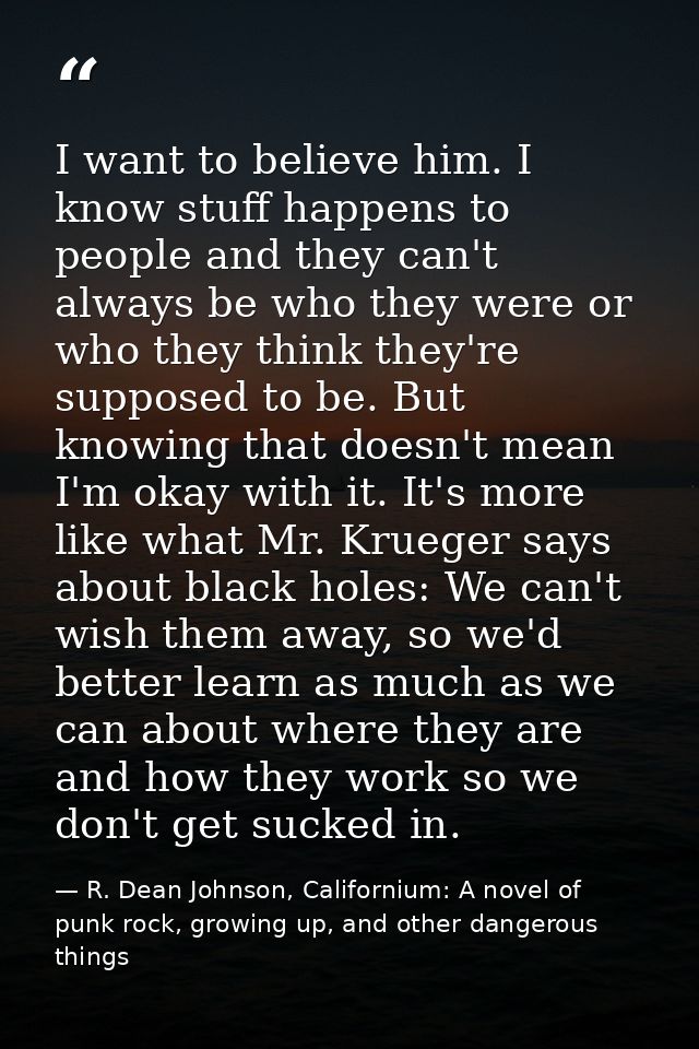 I want to believe him. I know stuff happens to people and they can't always be who they were or who they think they're s — R. Dean Johnson, Californium: A novel of punk rock, growing up, and other dangerous things