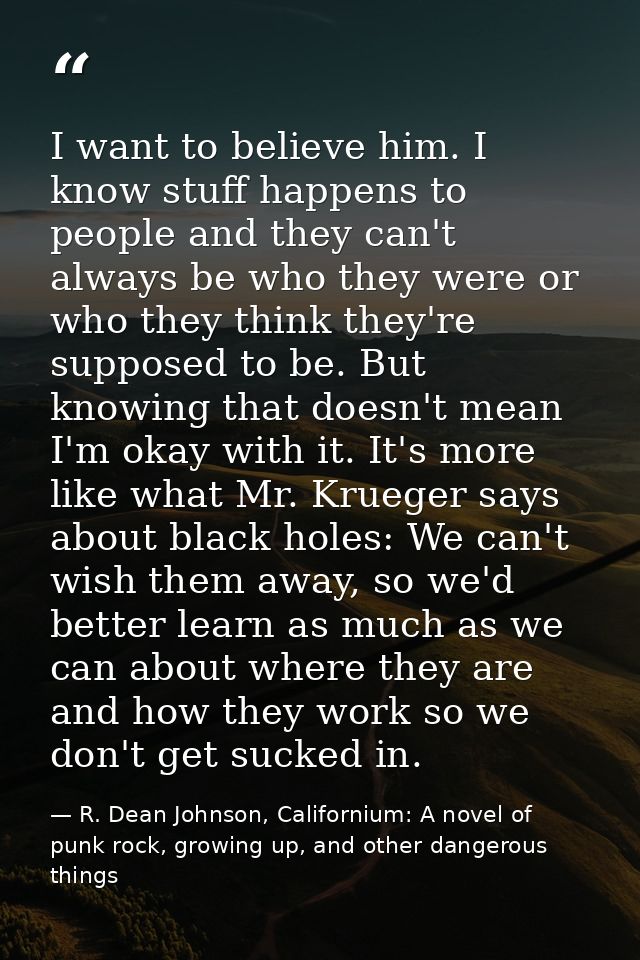 I want to believe him. I know stuff happens to people and they can't always be who they were or who they think they're s — R. Dean Johnson, Californium: A novel of punk rock, growing up, and other dangerous things