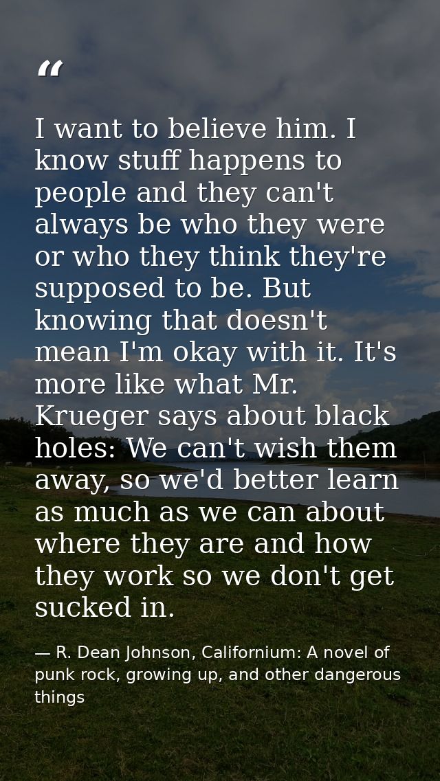 I want to believe him. I know stuff happens to people and they can't always be who they were or who they think they're s — R. Dean Johnson, Californium: A novel of punk rock, growing up, and other dangerous things