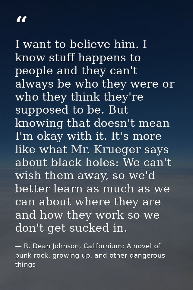 I want to believe him. I know stuff happens to people and they can't always be who they were or who they think they're s — R. Dean Johnson, Californium: A novel of punk rock, growing up, and other dangerous things