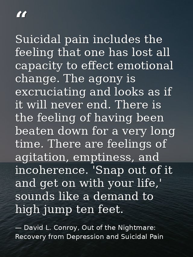Suicidal pain includes the feeling that one has lost all capacity to effect emotional change. The agony is excruciating  — David L. Conroy, Out of the Nightmare: Recovery from Depression and Suicidal Pain