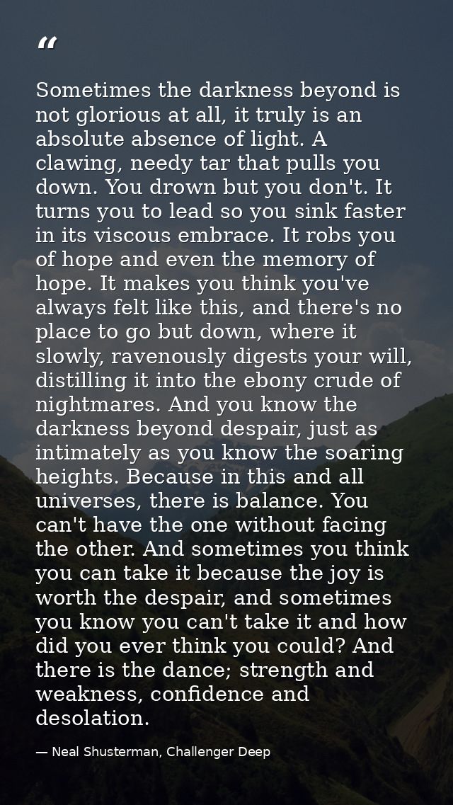 Sometimes the darkness beyond is not glorious at all, it truly is an absolute absence of light. A clawing, needy tar tha — Neal Shusterman, Challenger Deep
