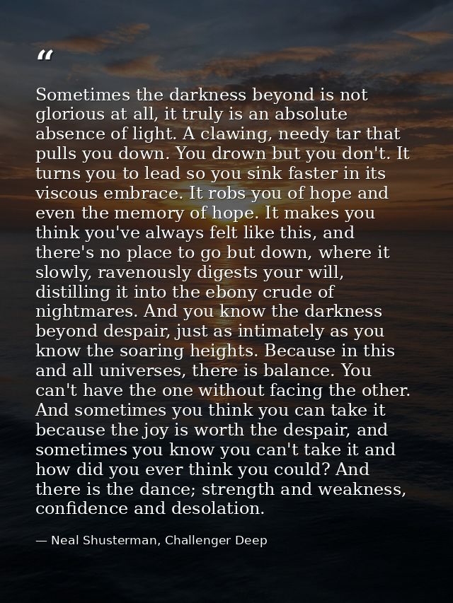 Sometimes the darkness beyond is not glorious at all, it truly is an absolute absence of light. A clawing, needy tar tha — Neal Shusterman, Challenger Deep
