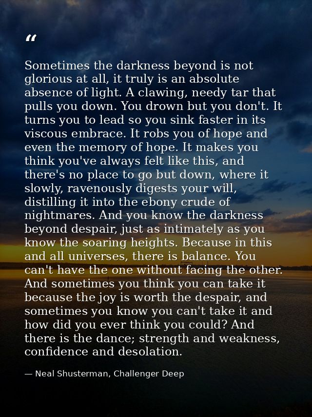 Sometimes the darkness beyond is not glorious at all, it truly is an absolute absence of light. A clawing, needy tar tha — Neal Shusterman, Challenger Deep