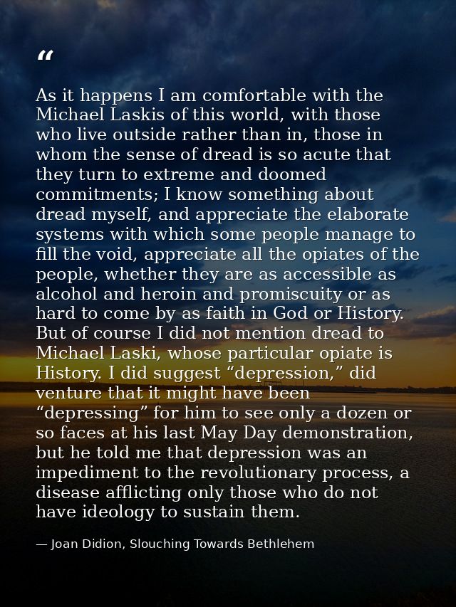 As it happens I am comfortable with the Michael Laskis of this world, with those who live outside rather than in, those  — Joan Didion, Slouching Towards Bethlehem