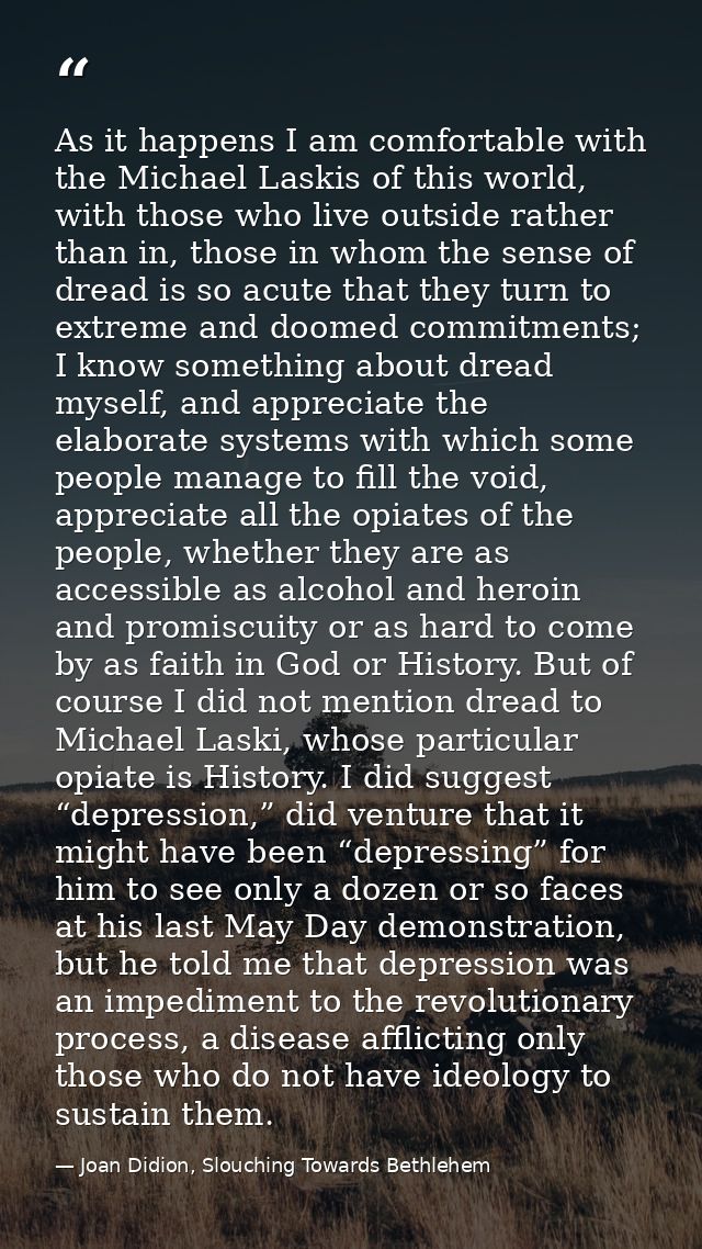 As it happens I am comfortable with the Michael Laskis of this world, with those who live outside rather than in, those  — Joan Didion, Slouching Towards Bethlehem