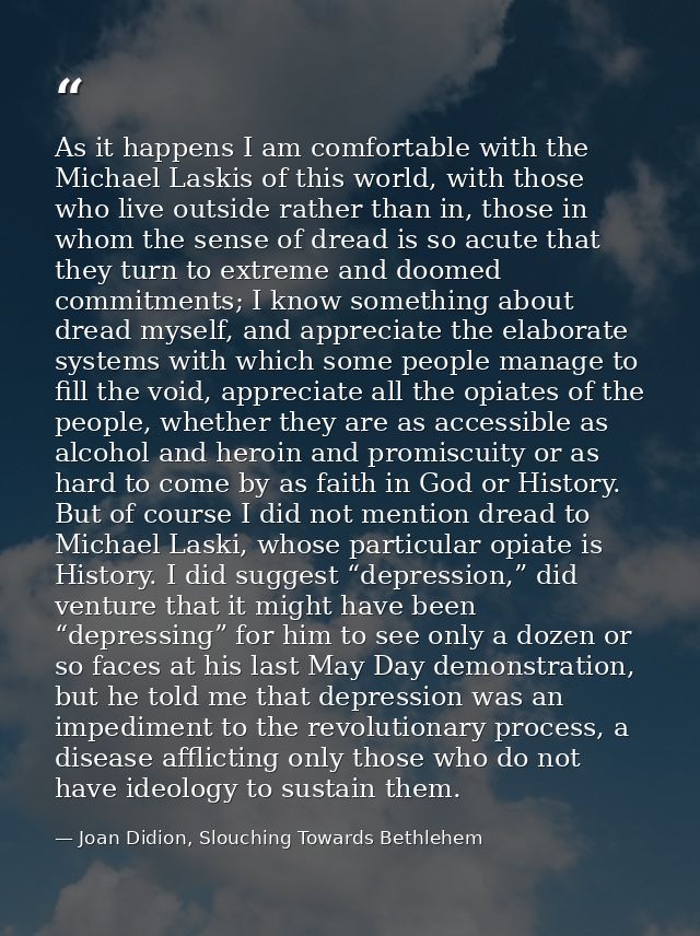 As it happens I am comfortable with the Michael Laskis of this world, with those who live outside rather than in, those  — Joan Didion, Slouching Towards Bethlehem