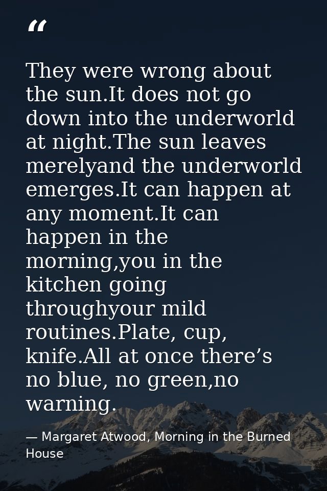 They were wrong about the sun.It does not go down into the underworld at night.The sun leaves merelyand the underworld e — Margaret Atwood, Morning in the Burned House