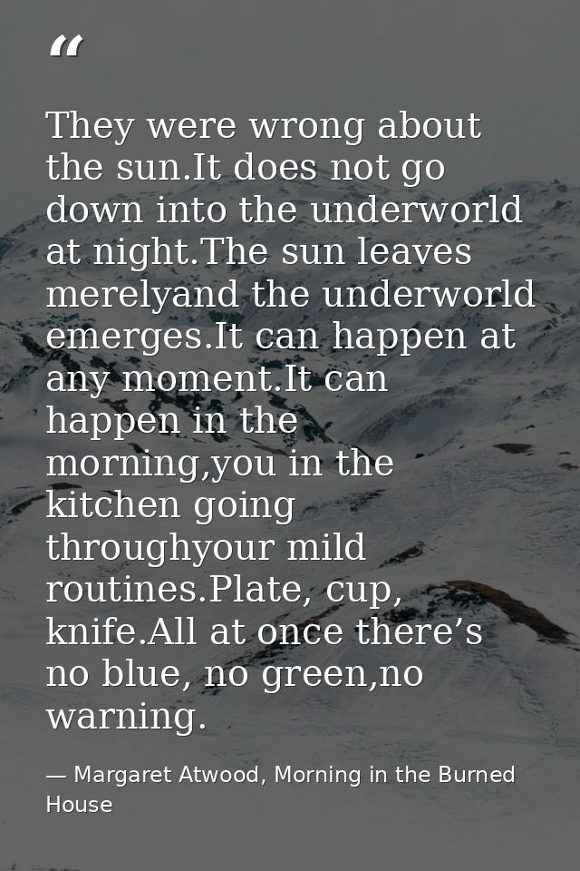 They were wrong about the sun.It does not go down into the underworld at night.The sun leaves merelyand the underworld e — Margaret Atwood, Morning in the Burned House