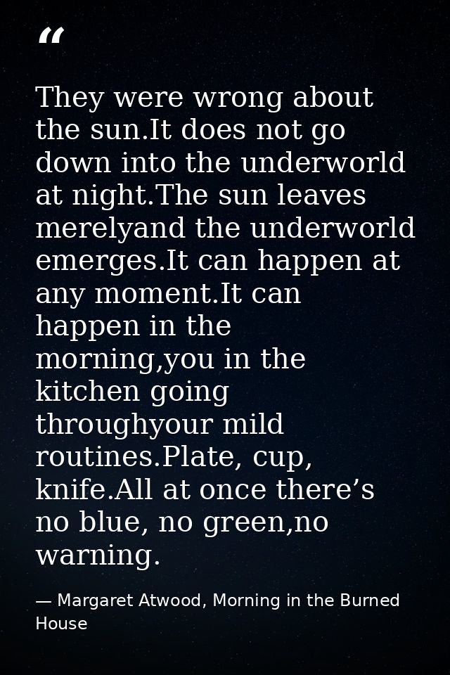 They were wrong about the sun.It does not go down into the underworld at night.The sun leaves merelyand the underworld e — Margaret Atwood, Morning in the Burned House