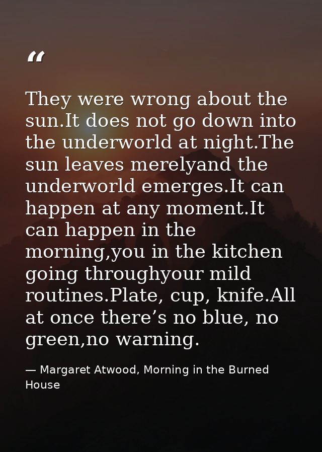 They were wrong about the sun.It does not go down into the underworld at night.The sun leaves merelyand the underworld e — Margaret Atwood, Morning in the Burned House