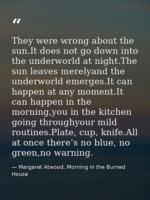 They were wrong about the sun.It does not go down into the underworld at night.The sun leaves merelyand the underworld e — Margaret Atwood, Morning in the Burned House