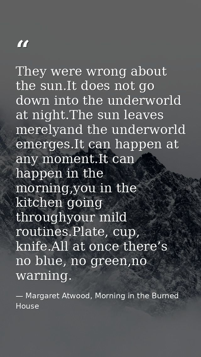 They were wrong about the sun.It does not go down into the underworld at night.The sun leaves merelyand the underworld e — Margaret Atwood, Morning in the Burned House