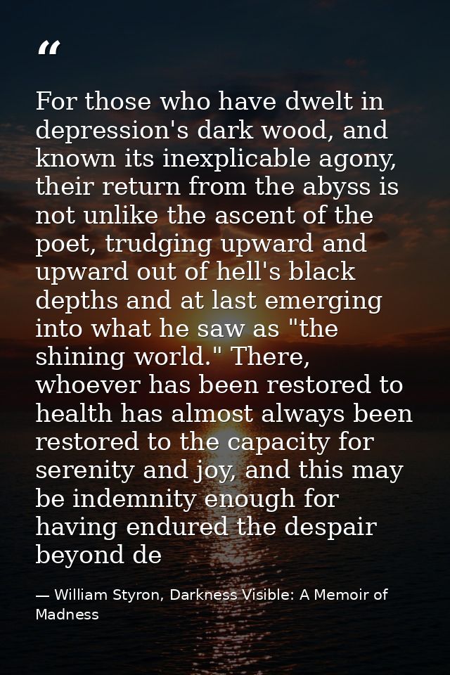 For those who have dwelt in depression's dark wood, and known its inexplicable agony, their return from the abyss is not — William Styron, Darkness Visible: A Memoir of Madness