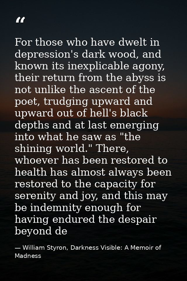 For those who have dwelt in depression's dark wood, and known its inexplicable agony, their return from the abyss is not — William Styron, Darkness Visible: A Memoir of Madness