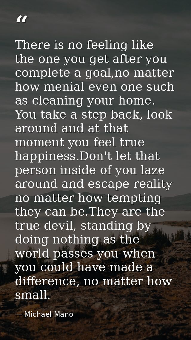 There is no feeling like the one you get after you complete a goal,no matter how menial even one such as cleaning your h — Michael Mano