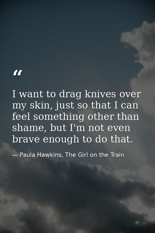 I want to drag knives over my skin, just so that I can feel something other than shame, but I'm not even brave enough to — Paula Hawkins, The Girl on the Train