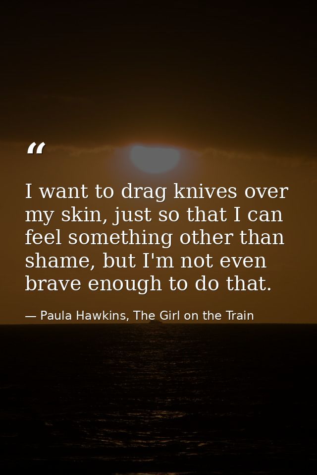 I want to drag knives over my skin, just so that I can feel something other than shame, but I'm not even brave enough to — Paula Hawkins, The Girl on the Train