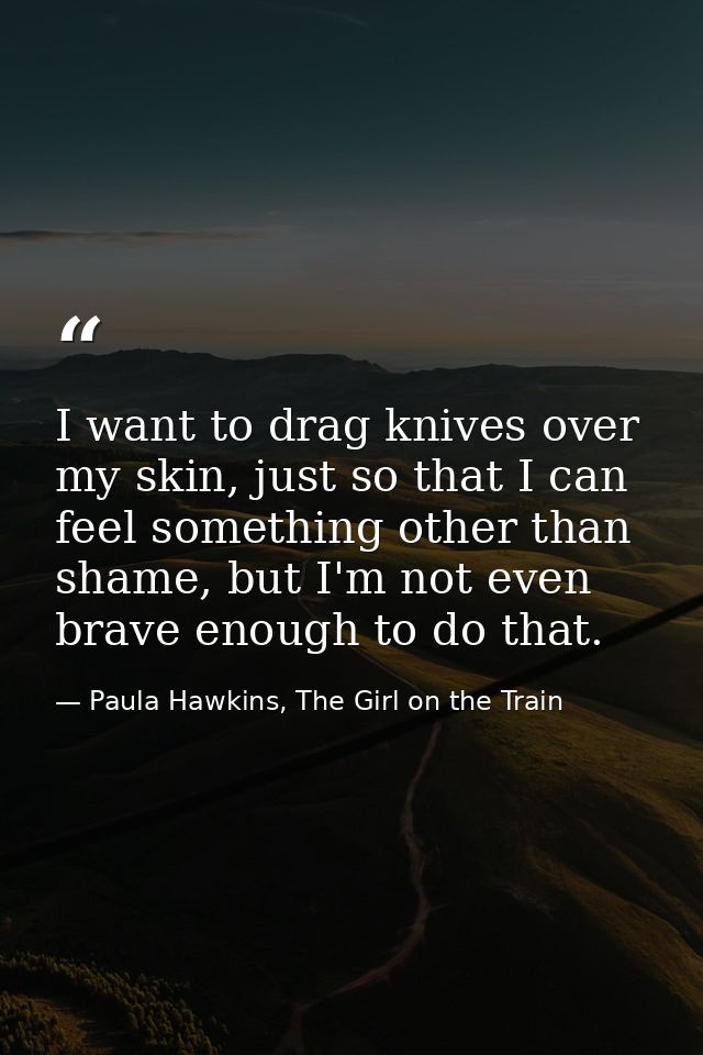 I want to drag knives over my skin, just so that I can feel something other than shame, but I'm not even brave enough to — Paula Hawkins, The Girl on the Train