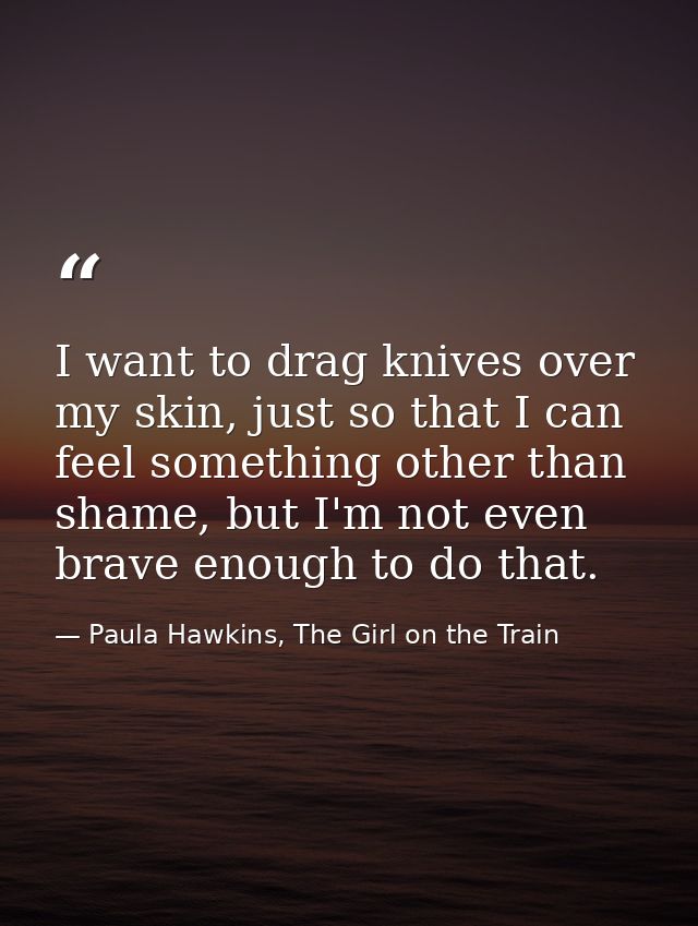 I want to drag knives over my skin, just so that I can feel something other than shame, but I'm not even brave enough to — Paula Hawkins, The Girl on the Train