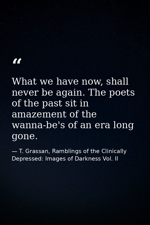 What we have now, shall never be again. The poets of the past sit in amazement of the wanna-be's of an era long gone. — T. Grassan, Ramblings of the Clinically Depressed: Images of Darkness Vol. II