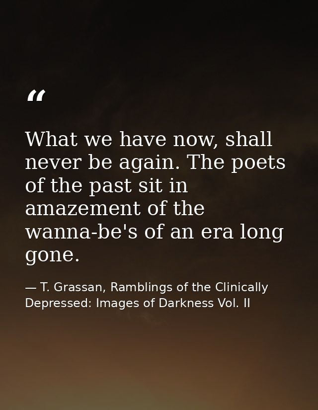 What we have now, shall never be again. The poets of the past sit in amazement of the wanna-be's of an era long gone. — T. Grassan, Ramblings of the Clinically Depressed: Images of Darkness Vol. II