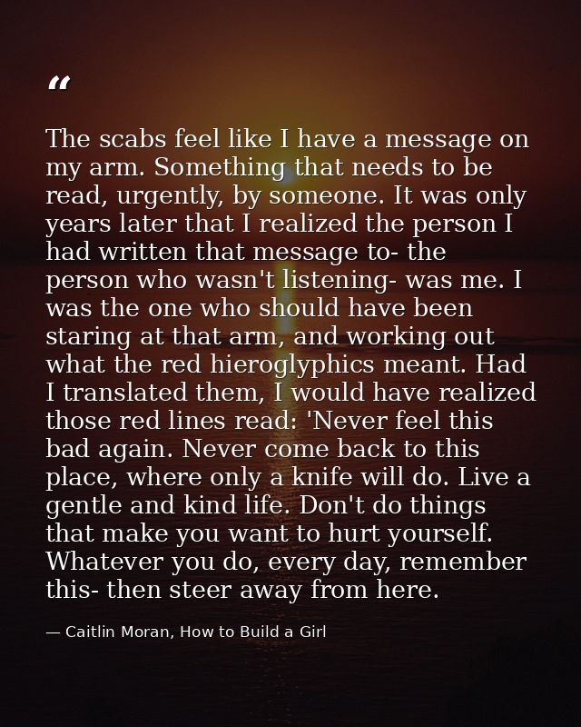 The scabs feel like I have a message on my arm. Something that needs to be read, urgently, by someone. It was only years — Caitlin Moran, How to Build a Girl