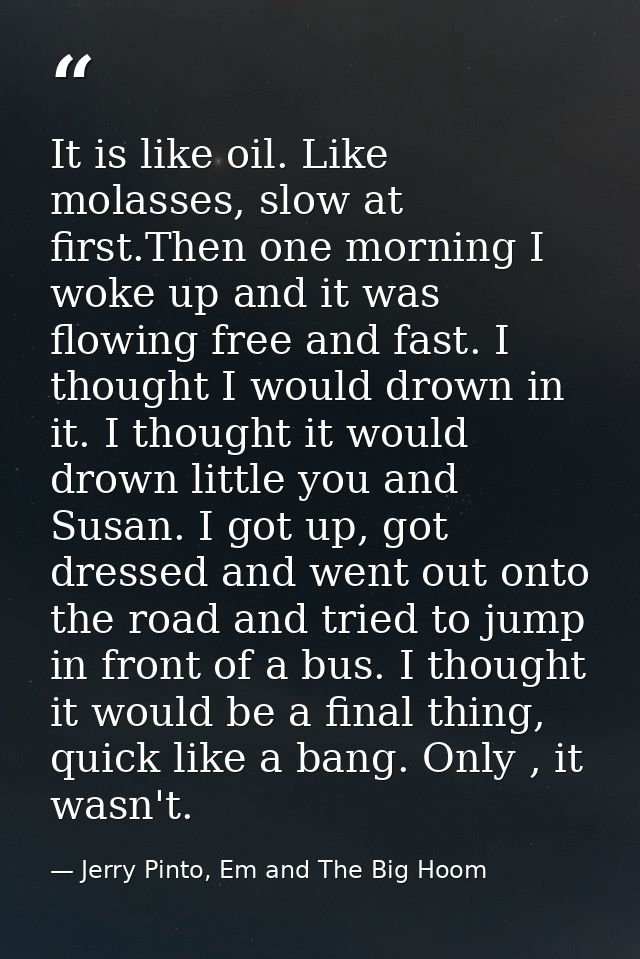It is like oil. Like molasses, slow at first.Then one morning I woke up and it was flowing free and fast. I thought I wo — Jerry Pinto, Em and The Big Hoom
