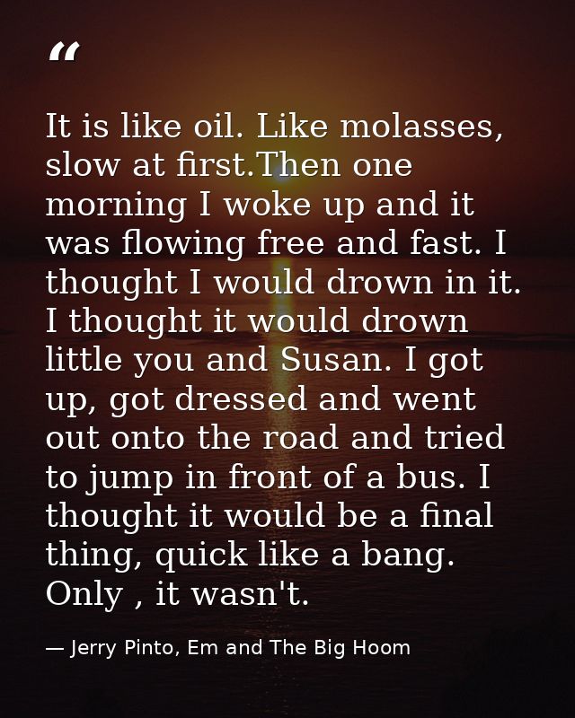 It is like oil. Like molasses, slow at first.Then one morning I woke up and it was flowing free and fast. I thought I wo — Jerry Pinto, Em and The Big Hoom