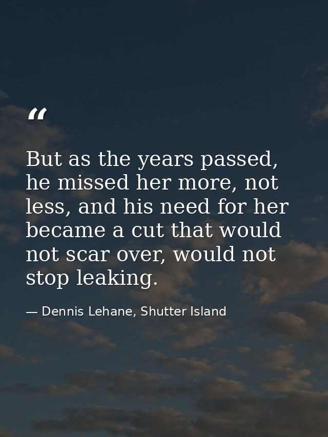 But as the years passed, he missed her more, not less, and his need for her became a cut that would not scar over, would — Dennis Lehane, Shutter Island