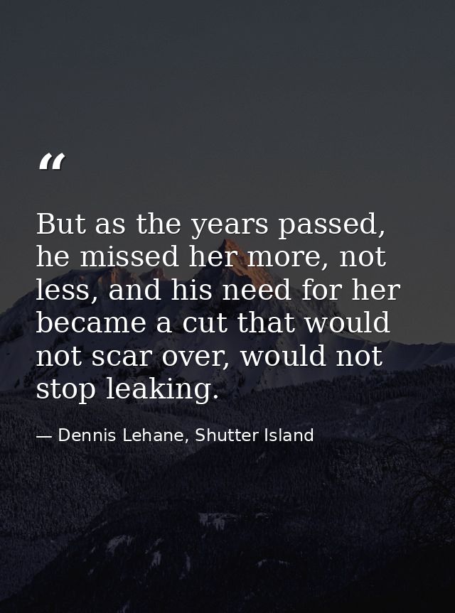 But as the years passed, he missed her more, not less, and his need for her became a cut that would not scar over, would — Dennis Lehane, Shutter Island