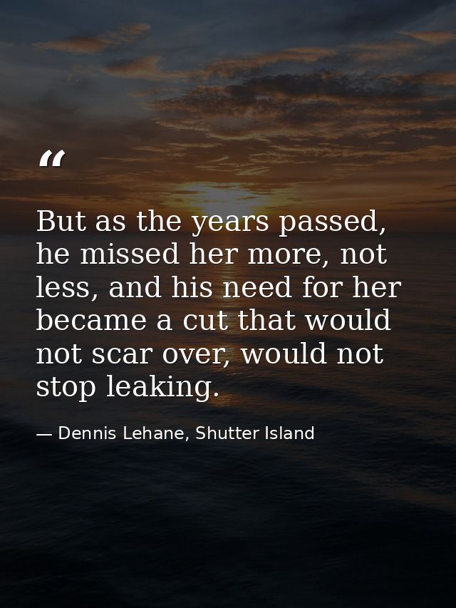 But as the years passed, he missed her more, not less, and his need for her became a cut that would not scar over, would — Dennis Lehane, Shutter Island